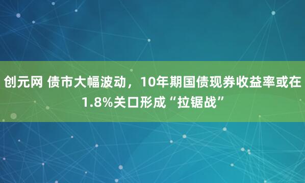 创元网 债市大幅波动，10年期国债现券收益率或在1.8%关口形成“拉锯战”