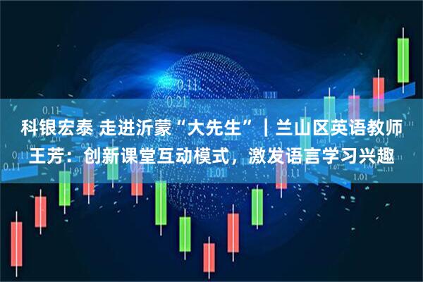 科银宏泰 走进沂蒙“大先生”｜兰山区英语教师王芳：创新课堂互动模式，激发语言学习兴趣