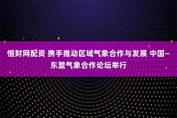恒财网配资 携手推动区域气象合作与发展 中国—东盟气象合作论坛举行