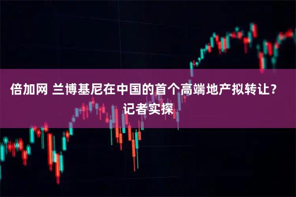 倍加网 兰博基尼在中国的首个高端地产拟转让？ 记者实探