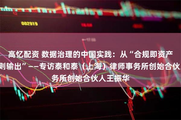 高忆配资 数据治理的中国实践：从“合规即资产”到“规则输出”——专访泰和泰（上海）律师事务所创始合伙人王振华