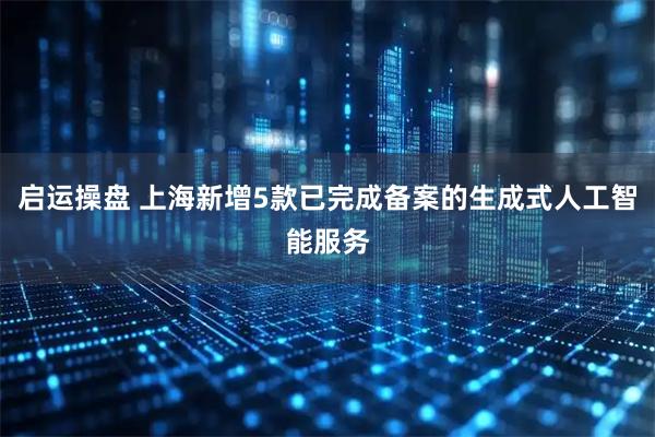 启运操盘 上海新增5款已完成备案的生成式人工智能服务