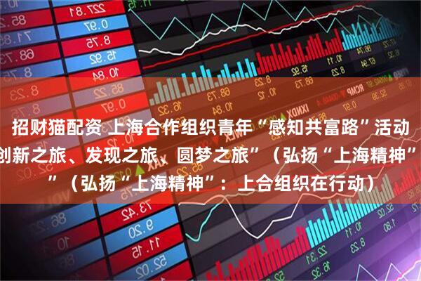 招财猫配资 上海合作组织青年“感知共富路”活动在浙江举行 “一次创新之旅、发现之旅、圆梦之旅”（弘扬“上海精神”：上合组织在行动）