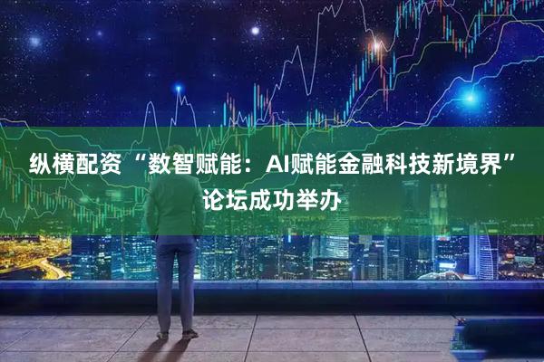 纵横配资 “数智赋能：AI赋能金融科技新境界”论坛成功举办