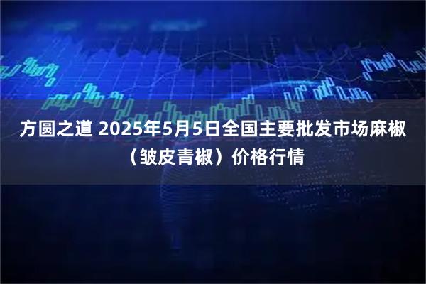 方圆之道 2025年5月5日全国主要批发市场麻椒（皱皮青椒）价格行情
