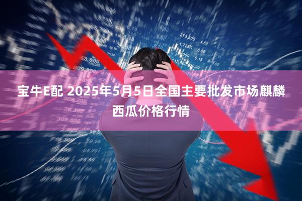宝牛E配 2025年5月5日全国主要批发市场麒麟西瓜价格行情