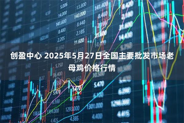 创盈中心 2025年5月27日全国主要批发市场老母鸡价格行情