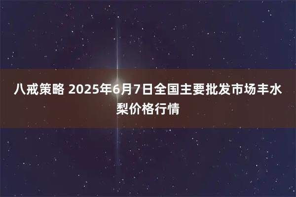 八戒策略 2025年6月7日全国主要批发市场丰水梨价格行情