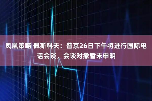 凤凰策略 佩斯科夫：普京26日下午将进行国际电话会谈，会谈对象暂未申明