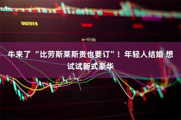 牛来了 “比劳斯莱斯贵也要订”！年轻人结婚 想试试新式豪华