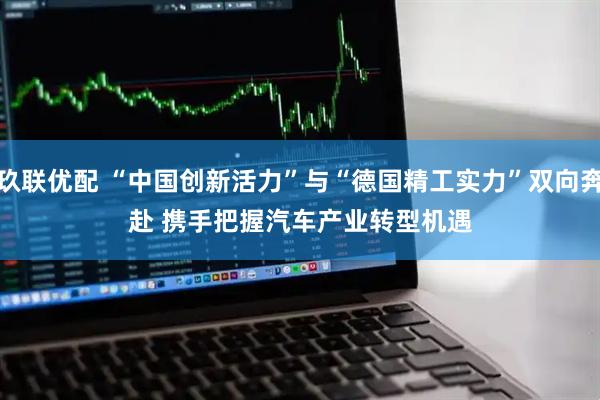 玖联优配 “中国创新活力”与“德国精工实力”双向奔赴 携手把握汽车产业转型机遇