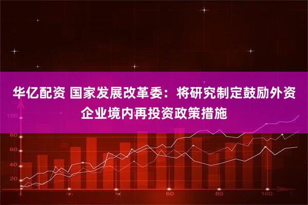 华亿配资 国家发展改革委：将研究制定鼓励外资企业境内再投资政策措施