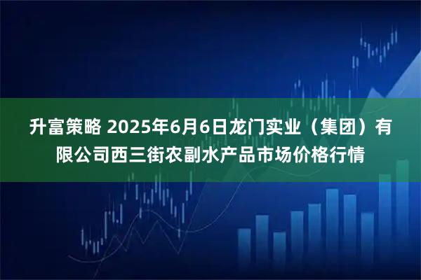 升富策略 2025年6月6日龙门实业（集团）有限公司西三街农副水产品市场价格行情