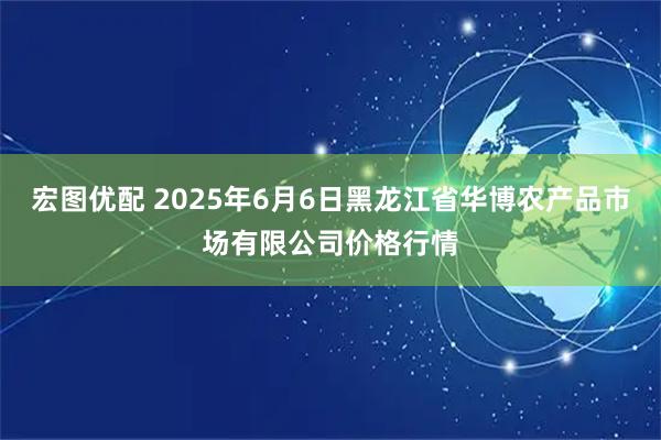 宏图优配 2025年6月6日黑龙江省华博农产品市场有限公司价格行情