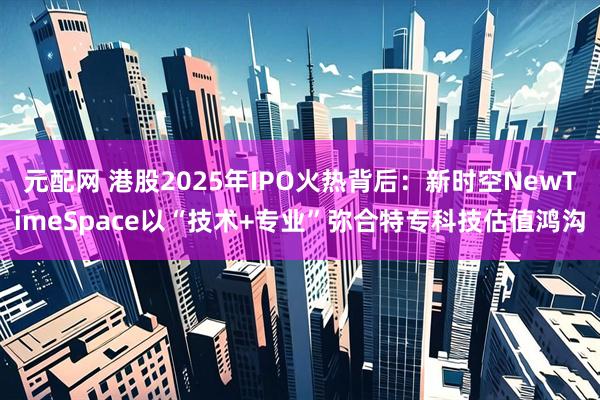 元配网 港股2025年IPO火热背后：新时空NewTimeSpace以“技术+专业”弥合特专科技估值鸿沟