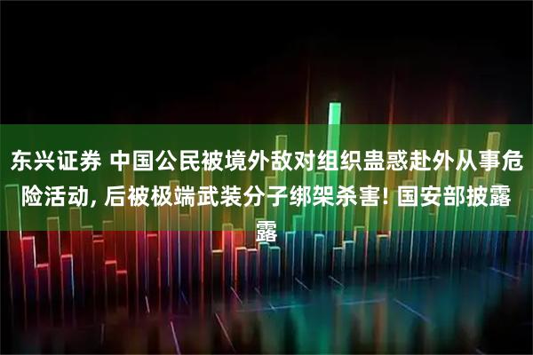 东兴证券 中国公民被境外敌对组织蛊惑赴外从事危险活动, 后被极端武装分子绑架杀害! 国安部披露