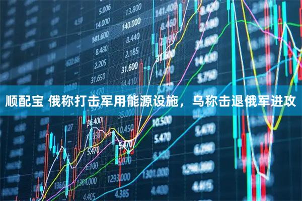 顺配宝 俄称打击军用能源设施，乌称击退俄军进攻