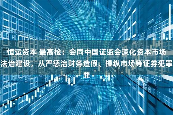 恒运资本 最高检：会同中国证监会深化资本市场法治建设，从严惩治财务造假、操纵市场等证券犯罪