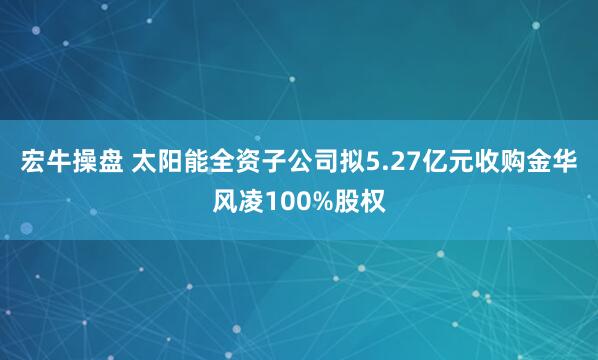宏牛操盘 太阳能全资子公司拟5.27亿元收购金华风凌100%股权