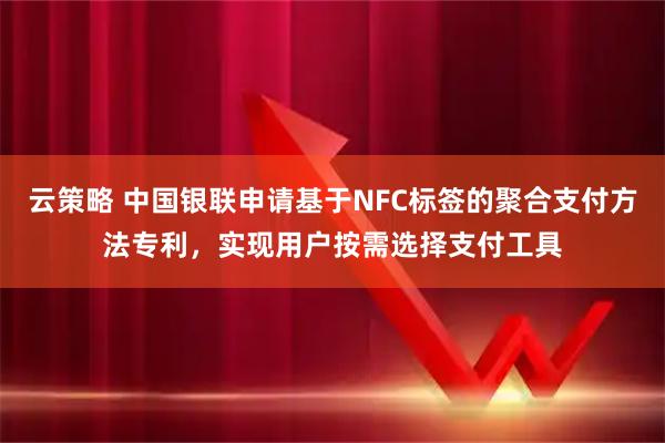 云策略 中国银联申请基于NFC标签的聚合支付方法专利，实现用户按需选择支付工具