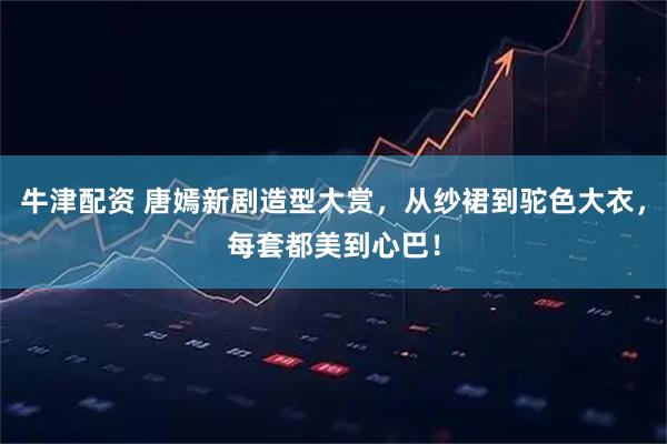 牛津配资 唐嫣新剧造型大赏，从纱裙到驼色大衣，每套都美到心巴！