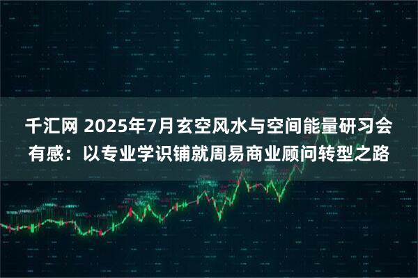 千汇网 2025年7月玄空风水与空间能量研习会有感：以专业学识铺就周易商业顾问转型之路