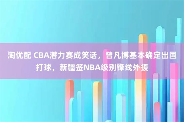 淘优配 CBA潜力赛成笑话，曾凡博基本确定出国打球，新疆签NBA级别锋线外援