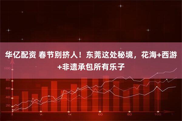 华亿配资 春节别挤人！东莞这处秘境，花海+西游+非遗承包所有乐子