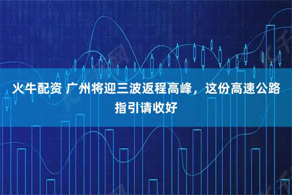 火牛配资 广州将迎三波返程高峰，这份高速公路指引请收好