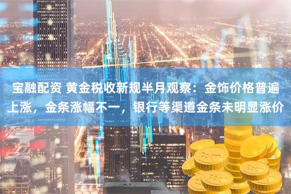 宝融配资 黄金税收新规半月观察：金饰价格普遍上涨，金条涨幅不一，银行等渠道金条未明显涨价