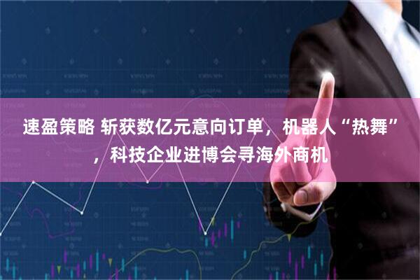 速盈策略 斩获数亿元意向订单，机器人“热舞”，科技企业进博会寻海外商机
