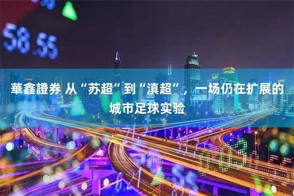 華鑫證券 从“苏超”到“滇超”，一场仍在扩展的城市足球实验