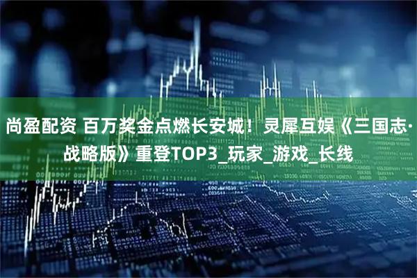 尚盈配资 百万奖金点燃长安城！灵犀互娱《三国志·战略版》重登TOP3_玩家_游戏_长线