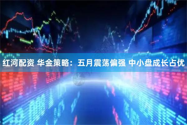 红河配资 华金策略：五月震荡偏强 中小盘成长占优