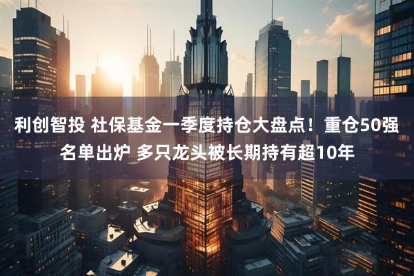 利创智投 社保基金一季度持仓大盘点！重仓50强名单出炉 多只龙头被长期持有超10年