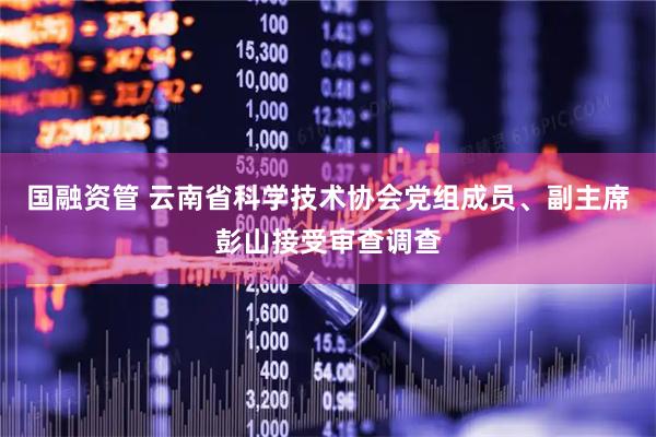 国融资管 云南省科学技术协会党组成员、副主席彭山接受审查调查