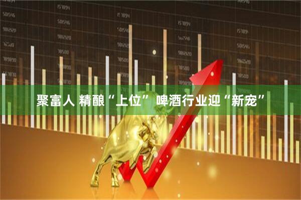 聚富人 精酿“上位” 啤酒行业迎“新宠”