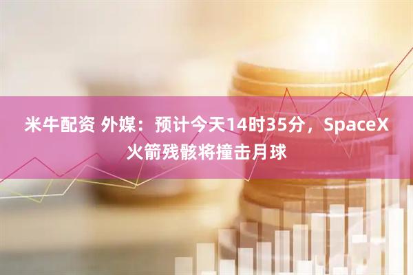米牛配资 外媒：预计今天14时35分，SpaceX火箭残骸将撞击月球