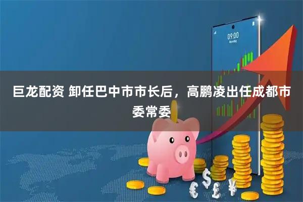 巨龙配资 卸任巴中市市长后，高鹏凌出任成都市委常委