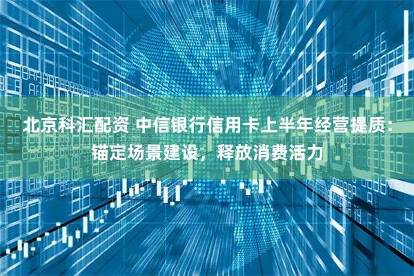 北京科汇配资 中信银行信用卡上半年经营提质：锚定场景建设，释放消费活力