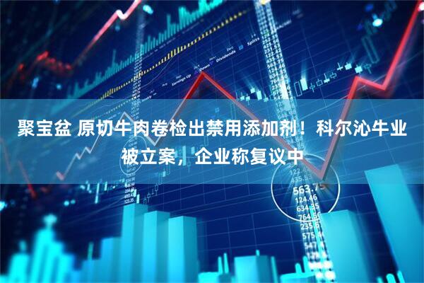 聚宝盆 原切牛肉卷检出禁用添加剂！科尔沁牛业被立案，企业称复议中